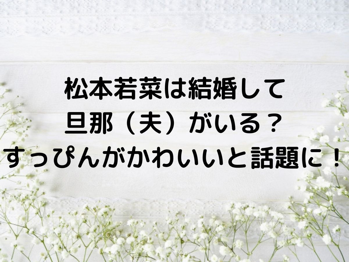 松本若菜は結婚して旦那（夫）がいる？すっぴんがかわいいと話題に！