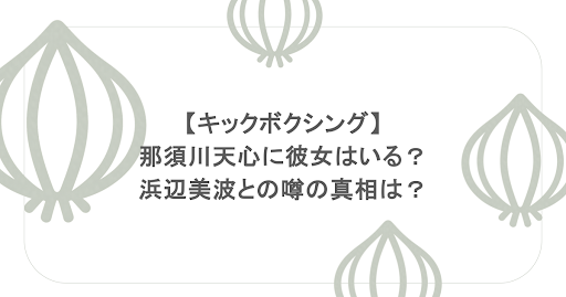 【キックボクシング】那須川天心に彼女はいる？浜辺美波との噂の真相は？