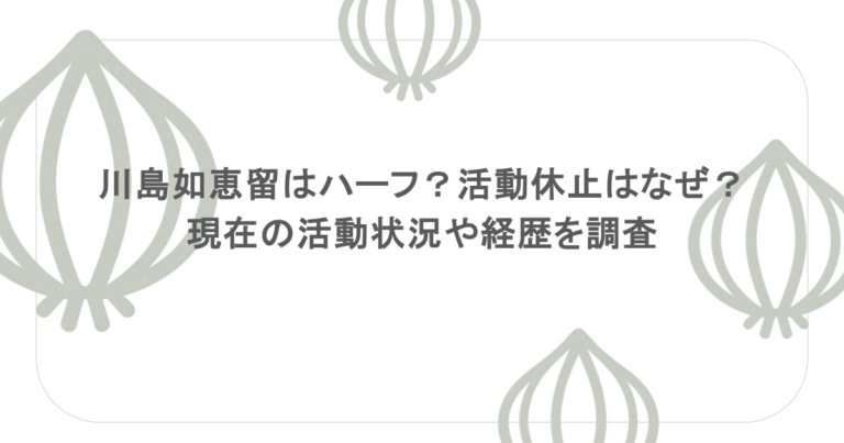 川島如恵留はハーフ？活動休止はなぜ？現在の活動状況や経歴を調査